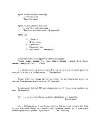 Хүний амьдралд хоёр их далай буй.
Мэдэхгүйн далай.
Чадахгүйн далай.
Хүний амьдралд хоёр их даваа буй.
Мэдэхгүйгээ мэдэхийн даваа.
Чадахгүйгээ чадахын даваа /Д. Урианхай/
Таван хор
• Уур хилэн
• Шунал тачаал
• Мунхаглал
• Омог сагсуурал
• Атаа чөтөө /Мяла Богд/
Цэцэн мэргэнийг хэнээс сурав? гэж Лукманаас асуухад:
“Сохор хүнээс сурсан. Тэд чинь гишгэх газраа тэмтрэлгүйгээр хөлөө
тавьдаггүй шүү дээ” гэжээ. Саади/
Муу үйлийн хариу тэр дороо үл ирнэ. Гэвч тэр нь үнсэн дор унтралгүй уугих гал
адил эцэстээ дүрэлзэн асч түймэр гарна. /Бурхан багш/
Хөгжил гэдэг бол гагцхүү хүн оюунаа гэгээрүүлж хүн чанарынхаа хувьд төгс
төгөлдөр болж боловсрохын утга нэр юм. /Д. Урианхай
Зөв сургаалыг мэдэлгүй 100 жил амьдарснаас, мэдээд ганцхан өдөр амьдарсан нь
дээр. Бурхан багш/
Үр хүүхэд нь эцэг эхээ хайрлаж хүндэлдэг айлд бурхан хамт амьдардаг.
/Бурхан багш/
Би гал байгаад шатаж бусдад гэрлээ түгээсээр байгаад эцэст нь өөрөө үнс болж
дуусахад гомдохгүй. Яагаад гэвэл миний элчинд дулаацаж, миний гэрлээр замаа олсон
цөөн болтугай хүмүүс үлдэнэ. Тэд бас шатна. /О. Дашбалбар/
 