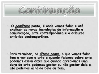 Continuação O penúltimo ponto, é onde vamos falar e até explicar as novas tecnologias de informação e comunicação, arte contemporânea e o discurso artístico contemporâneo.Para terminar, no último ponto, o que vamos falar tem a ver com a arte e quando falamos sobre arte podemos assim dizer que quando apreciamos uma obra de arte podemos gostar ou não gostar dela e até podemos achá-la bela ou feia. 