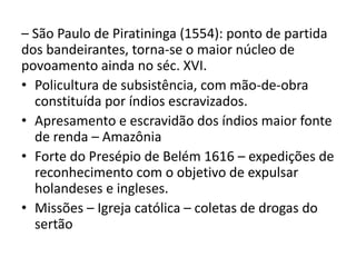 – São Paulo de Piratininga (1554): ponto de partida
dos bandeirantes, torna-se o maior núcleo de
povoamento ainda no séc. XVI.
• Policultura de subsistência, com mão-de-obra
constituída por índios escravizados.
• Apresamento e escravidão dos índios maior fonte
de renda – Amazônia
• Forte do Presépio de Belém 1616 – expedições de
reconhecimento com o objetivo de expulsar
holandeses e ingleses.
• Missões – Igreja católica – coletas de drogas do
sertão
 