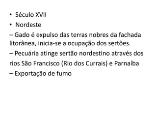 • Século XVII
• Nordeste
– Gado é expulso das terras nobres da fachada
litorânea, inicia-se a ocupação dos sertões.
– Pecuária atinge sertão nordestino através dos
rios São Francisco (Rio dos Currais) e Parnaíba
– Exportação de fumo
 