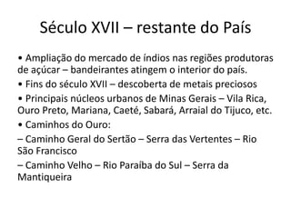 Século XVII – restante do País
• Ampliação do mercado de índios nas regiões produtoras
de açúcar – bandeirantes atingem o interior do país.
• Fins do século XVII – descoberta de metais preciosos
• Principais núcleos urbanos de Minas Gerais – Vila Rica,
Ouro Preto, Mariana, Caeté, Sabará, Arraial do Tijuco, etc.
• Caminhos do Ouro:
– Caminho Geral do Sertão – Serra das Vertentes – Rio
São Francisco
– Caminho Velho – Rio Paraíba do Sul – Serra da
Mantiqueira
 