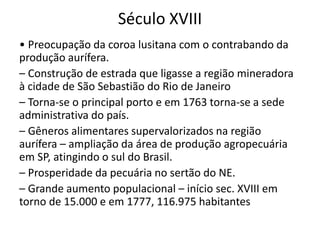 Século XVIII
• Preocupação da coroa lusitana com o contrabando da
produção aurífera.
– Construção de estrada que ligasse a região mineradora
à cidade de São Sebastião do Rio de Janeiro
– Torna-se o principal porto e em 1763 torna-se a sede
administrativa do país.
– Gêneros alimentares supervalorizados na região
aurífera – ampliação da área de produção agropecuária
em SP, atingindo o sul do Brasil.
– Prosperidade da pecuária no sertão do NE.
– Grande aumento populacional – início sec. XVIII em
torno de 15.000 e em 1777, 116.975 habitantes
 