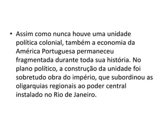 • Assim como nunca houve uma unidade
política colonial, também a economia da
América Portuguesa permaneceu
fragmentada durante toda sua história. No
plano político, a construção da unidade foi
sobretudo obra do império, que subordinou as
oligarquias regionais ao poder central
instalado no Rio de Janeiro.
 