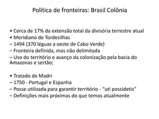 Política de fronteiras: Brasil Colônia
• Cerca de 17% da extensão total da divisória terrestre atual
• Meridiano de Tordesilhas
– 1494 (370 léguas a oeste de Cabo Verde)
– Fronteira definida, mas não delimitada
– Uso do território e avanço da colonização pela bacia do
Amazonas e sertão;
• Tratado de Madri
– 1750 - Portugal e Espanha
– Posse utilizada para garantir território - “uti possidetis"
– Definições mais próximas do que temos atualmente
 