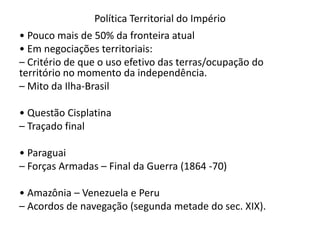Política Territorial do Império
• Pouco mais de 50% da fronteira atual
• Em negociações territoriais:
– Critério de que o uso efetivo das terras/ocupação do
território no momento da independência.
– Mito da Ilha-Brasil
• Questão Cisplatina
– Traçado final
• Paraguai
– Forças Armadas – Final da Guerra (1864 -70)
• Amazônia – Venezuela e Peru
– Acordos de navegação (segunda metade do sec. XIX).
 