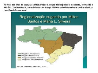 No final dos anos de 1990, M. Santos propõe a junção das Regiões Sul e Sudeste, formando a
REGIÃO CONCENTRADA, consolidando um espaço diferenciado dentro de um caráter técnico-
científico-informacional.
RegionalizaRegionalizaçção sugerida por Miltonão sugerida por Milton
Santos e Maria L. SilveiraSantos e Maria L. Silveira
 