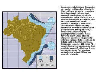 • Conforme estabelecido na Convenção
das Nações Unidas sobre o Direito do
Mar, ratificada por quase cem países,
inclusive o Brasil, todos os bens
econômicos existentes no seio da
massa líquida, sobre o leito do mar e
no subsolo marinho, ao longo de uma
faixa litorânea de 200 milhas
marítimas de largura, na chamada
Zona Econômica Exclusiva (ZEE),
constituem propriedade exclusiva do
país ribeirinho. Em alguns casos, a
Plataforma Continental (PC) -
prolongamento natural da massa
terrestre de um Estado costeiro -
ultrapassa essa distância, podendo
estender a propriedade econômica do
Estado a até 350 milhas marítimas.
Essas áreas somadas - ZEE mais a PC -
caracterizam a imensa Amazônia Azul,
medindo quase 4,5 milhões de Km², o
que acrescenta ao País uma área
equivalente a mais de 50% de sua
extensão territorial.
 