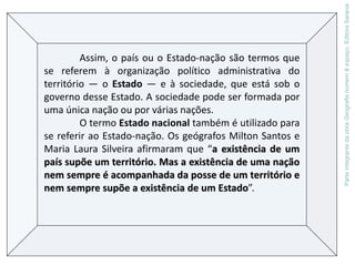 Assim, o país ou o Estado-nação são termos que
se referem à organização político administrativa do
território — o Estado — e à sociedade, que está sob o
governo desse Estado. A sociedade pode ser formada por
uma única nação ou por várias nações.
O termo Estado nacional também é utilizado para
se referir ao Estado-nação. Os geógrafos Milton Santos e
Maria Laura Silveira afirmaram que “a existência de um
país supõe um território. Mas a existência de uma nação
nem sempre é acompanhada da posse de um território e
nem sempre supõe a existência de um Estado”.
ParteintegrantedaobraGeografiahomem&espaço,EditoraSaraiva
 