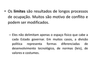 • Os limites são resultados de longos processos
de ocupação. Muitos são motivo de conflito e
podem ser modificados.
– Eles não delimitam apenas o espaço físico que cabe a
cada Estado governar. Em muitos casos, a divisão
política representa formas diferenciadas de
desenvolvimento tecnológico, de normas (leis), de
valores e costumes.
 