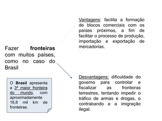 Fazer fronteiras
com muitos países,
como no caso do
Brasil
Vantagens: facilita a formação
de blocos comerciais com os
países próximos, a fim de
facilitar o processo de produção,
importação e exportação de
mercadorias.
Desvantagens: dificuldade do
governo para controlar e
fiscalizar as fronteiras
terrestres, tentando impedir o
tráfico de armas e drogas, o
contrabando e a imigração
ilegal.
O Brasil apresenta
a 3ª maior fronteira
do mundo, com
aproximadamente
16,8 mil km de
fronteiras.
 