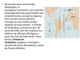 • No período áureo das Grandes
Navegações, os
portugueses concluíram, que a partilha
estipulada pela bula papal acabava não
os beneficiando, pois apenas algumas
ilhas ficariam sob seu domínio.
Portugal por esse motivo acabou
exigindo um novo acordo – o Tratado
de Tordesilhas, assinado no dia 7 de
junho de 1494, com ele, ampliava-se a
distância de 100 para 370 léguas a
partir das ilhas de Cabo Verde. Desta
forma o Tratado de
Tordesilhas assegurou a Portugal o
domínio das terras descobertas a oeste
do Oceano Atlântico.
 