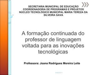 9/30/2011 A formação continuada do professor de linguagem voltada para as inovações tecnológicas SECRETARIA MUNICIPAL DE EDUCAÇÃO COORDENADORIA DE PROGRAMAS E PROJETOS NÚCLEO TECNOLÓGICO MUNICIPAL MARIA TEREZA DA SILVEIRA GAVA Professora: Joana Rodrigues Moreira Leite 