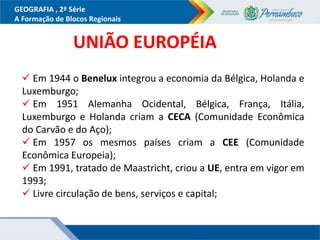 GEOGRAFIA , 2ª Série
A Formação de Blocos Regionais
UNIÃO EUROPÉIA
 Em 1944 o Benelux integrou a economia da Bélgica, Holanda e
Luxemburgo;
 Em 1951 Alemanha Ocidental, Bélgica, França, Itália,
Luxemburgo e Holanda criam a CECA (Comunidade Econômica
do Carvão e do Aço);
 Em 1957 os mesmos países criam a CEE (Comunidade
Econômica Europeia);
 Em 1991, tratado de Maastricht, criou a UE, entra em vigor em
1993;
 Livre circulação de bens, serviços e capital;
 
