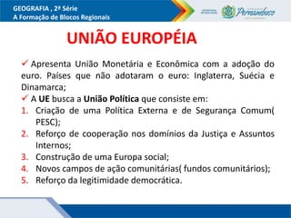 GEOGRAFIA , 2ª Série
A Formação de Blocos Regionais
UNIÃO EUROPÉIA
 Apresenta União Monetária e Econômica com a adoção do
euro. Países que não adotaram o euro: Inglaterra, Suécia e
Dinamarca;
 A UE busca a União Política que consiste em:
1. Criação de uma Política Externa e de Segurança Comum(
PESC);
2. Reforço de cooperação nos domínios da Justiça e Assuntos
Internos;
3. Construção de uma Europa social;
4. Novos campos de ação comunitárias( fundos comunitários);
5. Reforço da legitimidade democrática.
 