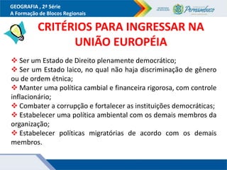 GEOGRAFIA , 2ª Série
A Formação de Blocos Regionais
 Ser um Estado de Direito plenamente democrático;
 Ser um Estado laico, no qual não haja discriminação de gênero
ou de ordem étnica;
 Manter uma política cambial e financeira rigorosa, com controle
inflacionário;
 Combater a corrupção e fortalecer as instituições democráticas;
 Estabelecer uma política ambiental com os demais membros da
organização;
 Estabelecer políticas migratórias de acordo com os demais
membros.
CRITÉRIOS PARA INGRESSAR NA
UNIÃO EUROPÉIA
 