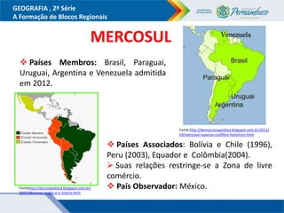 GEOGRAFIA , 2ª Série
A Formação de Blocos Regionais
 Países Membros: Brasil, Paraguai,
Uruguai, Argentina e Venezuela admitida
em 2012.
MERCOSUL
 Países Associados: Bolívia e Chile (1996),
Peru (2003), Equador e Colômbia(2004).
 Suas relações restringe-se a Zona de livre
comércio.
 País Observador: México.
Fonte:http://democraciapolitica.blogspot.com.br/2011/
03/mercosul-superou-conflitos-historicos.html
Fontehttp://discutapolitica.blogspot.com.br/
2007/09/chvez-virglio-e-o-imprio.html
 