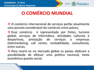 GEOGRAFIA , 2ª Série
A Formação de Blocos Regionais
O COMÉRCIO MUNDIAL
 O comércio internacional de serviços perfaz atualmente
uma parcela considerável do comércio entre países;
 Esse comércio é representado por fretes, turismo
global, serviços de informática, atividades culturais e
desportivas, prestação de serviços a empresas
(telemarketing, call center, contabilidade, consultoria),
entre outras;
 Para inserir-se no mercado global os países abdicam a
possibilidade de efetuar uma política nacional, tanto
econômica quanto social.
 