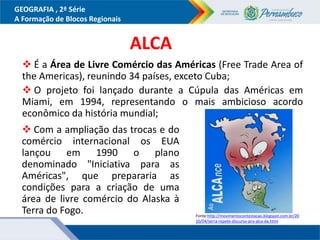 GEOGRAFIA , 2ª Série
A Formação de Blocos Regionais
ALCA
 É a Área de Livre Comércio das Américas (Free Trade Area of
the Americas), reunindo 34 países, exceto Cuba;
 O projeto foi lançado durante a Cúpula das Américas em
Miami, em 1994, representando o mais ambicioso acordo
econômico da história mundial;
 Com a ampliação das trocas e do
comércio internacional os EUA
lançou em 1990 o plano
denominado "Iniciativa para as
Américas", que prepararia as
condições para a criação de uma
área de livre comércio do Alaska à
Terra do Fogo. Fonte:http://movimentocontestacao.blogspot.com.br/20
10/04/serra-repete-discurso-pro-alca-da.html
 