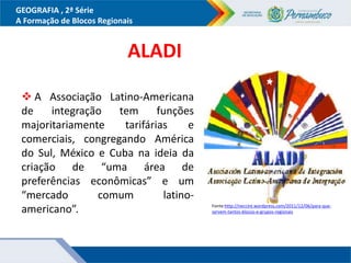 GEOGRAFIA , 2ª Série
A Formação de Blocos Regionais
Fonte:http://neccint.wordpress.com/2011/12/06/para-que-
servem-tantos-blocos-e-grupos-regionais
 A Associação Latino-Americana
de integração tem funções
majoritariamente tarifárias e
comerciais, congregando América
do Sul, México e Cuba na ideia da
criação de “uma área de
preferências econômicas” e um
“mercado comum latino-
americano”.
ALADI
 
