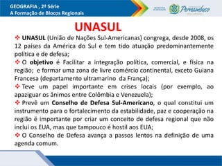 GEOGRAFIA , 2ª Série
A Formação de Blocos Regionais
 UNASUL (União de Nações Sul-Americanas) congrega, desde 2008, os
12 países da América do Sul e tem tido atuação predominantemente
política e de defesa;
 O objetivo é Facilitar a integração política, comercial, e física na
região; e formar uma zona de livre comércio continental, exceto Guiana
Francesa (departamento ultramarino da França);
 Teve um papel importante em crises locais (por exemplo, ao
apaziguar os ânimos entre Colômbia e Venezuela);
 Prevê um Conselho de Defesa Sul-Americano, o qual constitui um
instrumento para o fortalecimento da estabilidade, paz e cooperação na
região é importante por criar um conceito de defesa regional que não
inclui os EUA, mas que tampouco é hostil aos EUA;
 O Conselho de Defesa avança a passos lentos na definição de uma
agenda comum.
UNASUL
 