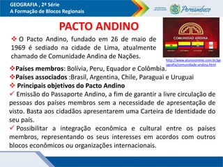 GEOGRAFIA , 2ª Série
A Formação de Blocos Regionais
Países membros: Bolívia, Peru, Equador e Colômbia.
Países associados :Brasil, Argentina, Chile, Paraguai e Uruguai
 Principais objetivos do Pacto Andino
 Emissão do Passaporte Andino, a fim de garantir a livre circulação de
pessoas dos países membros sem a necessidade de apresentação de
visto. Basta aos cidadãos apresentarem uma Carteira de Identidade do
seu país.
 Possibilitar a integração econômica e cultural entre os países
membros, representando os seus interesses em acordos com outros
blocos econômicos ou organizações internacionais.
PACTO ANDINO
http://www.alunosonline.com.br/ge
ografia/comunidade-andina.html
 O Pacto Andino, fundado em 26 de maio de
1969 é sediado na cidade de Lima, atualmente
chamado de Comunidade Andina de Nações.
 