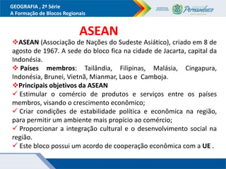GEOGRAFIA , 2ª Série
A Formação de Blocos Regionais
ASEAN (Associação de Nações do Sudeste Asiático), criado em 8 de
agosto de 1967. A sede do bloco fica na cidade de Jacarta, capital da
Indonésia.
 Países membros: Tailândia, Filipinas, Malásia, Cingapura,
Indonésia, Brunei, Vietnã, Mianmar, Laos e Camboja.
Principais objetivos da ASEAN
 Estimular o comércio de produtos e serviços entre os países
membros, visando o crescimento econômico;
 Criar condições de estabilidade política e econômica na região,
para permitir um ambiente mais propício ao comércio;
 Proporcionar a integração cultural e o desenvolvimento social na
região.
 Este bloco possui um acordo de cooperação econômica com a UE .
ASEAN
 