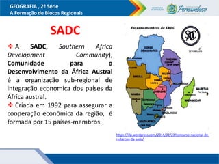 GEOGRAFIA , 2ª Série
A Formação de Blocos Regionais
SADC
 A SADC, Southern Africa
Development Community),
Comunidade para o
Desenvolvimento da África Austral
é a organização sub-regional de
integração economica dos países da
África austral.
 Criada em 1992 para assegurar a
cooperação econômica da região, é
formada por 15 países-membros.
https://iilp.wordpress.com/2014/02/23/concurso-nacional-de-
redaccao-da-sadc/
 