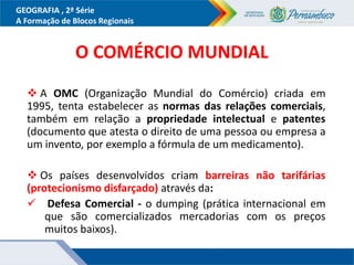GEOGRAFIA , 2ª Série
A Formação de Blocos Regionais
O COMÉRCIO MUNDIAL
 A OMC (Organização Mundial do Comércio) criada em
1995, tenta estabelecer as normas das relações comerciais,
também em relação a propriedade intelectual e patentes
(documento que atesta o direito de uma pessoa ou empresa a
um invento, por exemplo a fórmula de um medicamento).
 Os países desenvolvidos criam barreiras não tarifárias
(protecionismo disfarçado) através da:
 Defesa Comercial - o dumping (prática internacional em
que são comercializados mercadorias com os preços
muitos baixos).
 