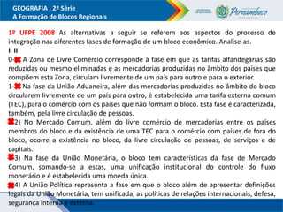 GEOGRAFIA , 2ª Série
A Formação de Blocos Regionais
1º UFPE 2008 As alternativas a seguir se referem aos aspectos do processo de
integração nas diferentes fases de formação de um bloco econômico. Analise-as.
I II
0-0) A Zona de Livre Comércio corresponde à fase em que as tarifas alfandegárias são
reduzidas ou mesmo eliminadas e as mercadorias produzidas no âmbito dos países que
compõem esta Zona, circulam livremente de um país para outro e para o exterior.
1-1) Na fase da União Aduaneira, além das mercadorias produzidas no âmbito do bloco
circularem livremente de um país para outro, é estabelecida uma tarifa externa comum
(TEC), para o comércio com os países que não formam o bloco. Esta fase é caracterizada,
também, pela livre circulação de pessoas.
2-2) No Mercado Comum, além do livre comércio de mercadorias entre os países
membros do bloco e da existência de uma TEC para o comércio com países de fora do
bloco, ocorre a existência no bloco, da livre circulação de pessoas, de serviços e de
capitais.
3-3) Na fase da União Monetária, o bloco tem características da fase de Mercado
Comum, somando-se a estas, uma unificação institucional do controle do fluxo
monetário e é estabelecida uma moeda única.
4-4) A União Política representa a fase em que o bloco além de apresentar definições
legais da União Monetária, tem unificada, as políticas de relações internacionais, defesa,
segurança interna e externa.
 