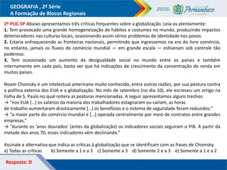 GEOGRAFIA , 2ª Série
A Formação de Blocos Regionais
2º PUC-SP Abaixo apresentamos três críticas frequentes sobre a globalização. Leia-as atentamente:
1. Tem provocado uma grande homogeneização de hábitos e costumes no mundo, produzindo impactos
deterioradores nas culturas locais, ocasionando assim sérios problemas de identidade nos povos.
2. Estaria enfraquecendo as fronteiras nacionais, permitindo que ingressemos na era do livre comércio,
no entanto, jamais os fluxos do comércio mundial — em grande escala — estiveram sob controle tão
poderoso.
3. Tem ocasionado um aumento da desigualdade social no mundo entre os países e também
internamente em cada país, basta ver que há indicações de crescimento da concentração de renda em
muitos países.
Noam Chomsky é um intelectual americano muito conhecido, entre outras razões, por sua postura contra
a política externa dos EUA e a globalização. No mês de setembro (no dia 10), ele escreveu um artigo na
Folha de S. Paulo no qual reitera as posturas mencionadas. A seguir apresentamos alguns trechos:
→ “nos EUA […] os salários da maioria dos trabalhadores estagnaram ou caíram, as horas
de trabalho aumentaram drasticamente […] os benefícios e o sistema de seguridade foram reduzidos.”
→ “a maior parte do comércio mundial é […] operada centralmente por meio de contratos entre grandes
empresas.”
→ “durante os ‘anos dourados’ (antes da globalização) os indicadores sociais seguiram o PIB. A partir da
metade dos anos 70, esses indicadores vêm declinando.”
Assinale a alternativa que indica as críticas à globalização que se identificam com as frases de Chomsky.
a) Todas as críticas b) Somente a 1 e a 3 c) Somente a 3 d) Somente 2 e a 3 e) Somente a 1 e a 2
Resposta: D
 