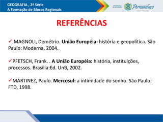 GEOGRAFIA , 2ª Série
A Formação de Blocos Regionais
REFERÊNCIAS
 MAGNOLI, Demétrio. União Européia: história e geopolítica. São
Paulo: Moderna, 2004.
PFETSCH, Frank. . A União Européia: história, instituições,
processos. Brasília:Ed. UnB, 2002.
MARTINEZ, Paulo. Mercosul: a intimidade do sonho. São Paulo:
FTD, 1998.
 