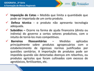 GEOGRAFIA , 2ª Série
A Formação de Blocos Regionais
 Imposição de Cotas – Medida que limita a quantidade que
pode ser importada de um certo produto.
 Defesa técnica - o produto não apresenta tecnologia
adequada.
 Subsídios – Ocorre na forma de ajuda financeira (direta ou
indireta) do governo a certos setores produtivos, com o
intuito de torná-los mais competitivos.
 Barreiras fitossanitárias – Medidas aplicadas
principalmente sobre produtos agropecuários com o
estabelecimento de rigorosas normas justificadas por
questões sanitárias. A importação de produtos pode ser
impedida quando são detectadas doenças em rebanhos, ou
produtos agrícolas que foram cultivados com excesso de
agrotóxicos, fertilizantes, etc.
 