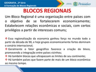 GEOGRAFIA , 2ª Série
A Formação de Blocos Regionais
BLOCOS REGIONAIS
Um Bloco Regional é uma organização entre países com
o objetivo de se fortalecerem economicamente;
Estabelecem relações econômicas e sociais, com certos
privilégios a partir de interesses comuns;
 Essa regionalização da economia ganhou força no mundo todo a
partir da década de 90, e hoje grupos economicamente fortes dominam
o cenário internacional;
 Geralmente o fator geográfico favorece a criação do bloco,
promovendo a integração entre países vizinhos;
 Há também blocos que ultrapassam os limites de seu continente;
 Há também países que fazem parte de mais de um bloco econômico
ao mesmo tempo.
 
