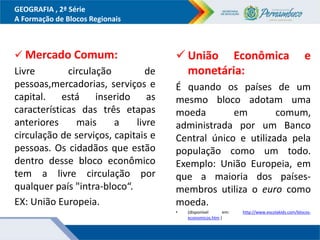 GEOGRAFIA , 2ª Série
A Formação de Blocos Regionais
 Mercado Comum:
Livre circulação de
pessoas,mercadorias, serviços e
capital. está inserido as
características das três etapas
anteriores mais a livre
circulação de serviços, capitais e
pessoas. Os cidadãos que estão
dentro desse bloco econômico
tem a livre circulação por
qualquer país "intra-bloco“.
EX: União Europeia.
 União Econômica e
monetária:
É quando os países de um
mesmo bloco adotam uma
moeda em comum,
administrada por um Banco
Central único e utilizada pela
população como um todo.
Exemplo: União Europeia, em
que a maioria dos países-
membros utiliza o euro como
moeda.
• (disponível em: http://www.escolakids.com/blocos-
economicos.htm )
 