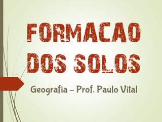 FORMACAO
DOS SOLOS
Geografia – Prof. Paulo Vital
 