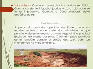  Solos salinos - Ocorre em áreas de clima árido e semiárido.
Com a constante irrigação (agricultura), o solo pode se
tornar improdutivo. Quando a água evapora, deixa
depósitos de sal.
Erosão dos solos
A perda da camada superficial da litosfera, rica em
matéria orgânica, onde existe vida microbiana e que
permite o desenvolvimento da vida vegetal, é o principal
resultado da erosão dos solos. O homem pode provocar
como também agravar a erosão dos solos com sua
interferência no meio ambiente.
 