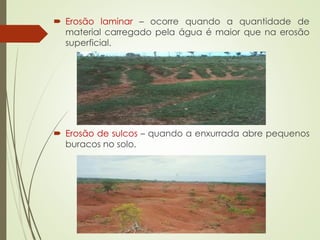  Erosão laminar – ocorre quando a quantidade de
material carregado pela água é maior que na erosão
superficial.
 Erosão de sulcos – quando a enxurrada abre pequenos
buracos no solo.
 