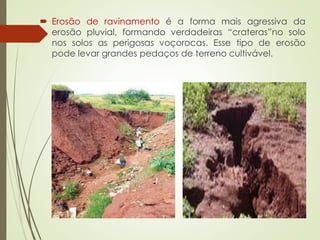  Erosão de ravinamento é a forma mais agressiva da
erosão pluvial, formando verdadeiras “crateras”no solo
nos solos as perigosas voçorocas. Esse tipo de erosão
pode levar grandes pedaços de terreno cultivável.
 