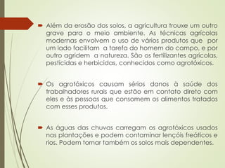  Além da erosão dos solos, a agricultura trouxe um outro
grave para o meio ambiente. As técnicas agrícolas
modernas envolvem o uso de vários produtos que por
um lado facilitam a tarefa do homem do campo, e por
outro agridem a natureza. São os fertilizantes agrícolas,
pesticidas e herbicidas, conhecidos como agrotóxicos.
 Os agrotóxicos causam sérios danos à saúde dos
trabalhadores rurais que estão em contato direto com
eles e às pessoas que consomem os alimentos tratados
com esses produtos.
 As águas das chuvas carregam os agrotóxicos usados
nas plantações e podem contaminar lençóis freáticos e
rios. Podem tornar também os solos mais dependentes.
 