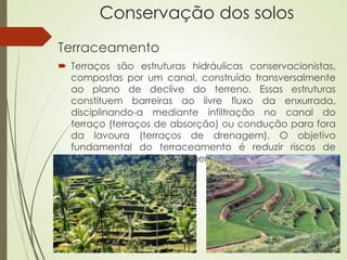 Conservação dos solos
Terraceamento
 Terraços são estruturas hidráulicas conservacionistas,
compostas por um canal, construído transversalmente
ao plano de declive do terreno. Essas estruturas
constituem barreiras ao livre fluxo da enxurrada,
disciplinando-a mediante infiltração no canal do
terraço (terraços de absorção) ou condução para fora
da lavoura (terraços de drenagem). O objetivo
fundamental do terraceamento é reduzir riscos de
erosão hídrica e proteger mananciais (rios, lagos,
represas...).
 