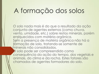 A formação dos solos
O solo nada mais é do que o resultado da ação
conjunta de agentes externos (como chuva,
vento, umidade, etc.) sobre restos minerais, porém
enriquecidos com matéria orgânica.
Sem a presença de matéria orgânica não há a
formação de solo, tratando-se somente de
minerais não consolidados.
O solo pode ser compreendido como
consequência da ação do tempo, dos vegetais e
animais, do clima e da rocha. Estes fatores são
chamados de agentes formadores do solo.
 