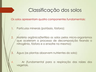 Classificação dos solos
Os solos apresentam quatro componentes fundamentais:
1. Partículas minerais (potássio, fósforo);
2. Matéria orgânica(fertiliza os solos pelos micro-organismos
que aceleram o processo de decomposição fixando o
nitrogênio, fósforo e o enxofre no mesmo);
3. Água (as plantas absorvem nutrientes do solo);
4. Ar (fundamental para a respiração das raízes dos
vegetais.
 