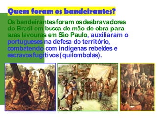 Os bandeirantesforam osdesbravadores
do Bras
il em busca de mão de obra para
s
uas lavouras em S
ão Paulo, auxiliaram o
portuguesesna defes
a do território,
combatendo com indígenas rebeldes e
escravosfugitivos(quilombolas).
 