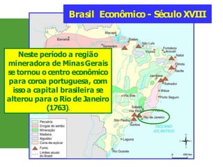 Brasil Econômico - Século XVIII
Neste período a região
mineradora de MinasGerais
se tornou o centro econômico
para coroa portuguesa, com
isso a capital brasileira se
alterou para o Rio de Janeiro
(1763).
 