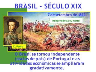O Brasil se tornou independente
(status de país) de Portugal e as
atividades econômicas se ampliaram
gradativamente.
BRASIL - SÉCULO XIX
7 de setembro de 1
822.
Independência ou morte!
D. Pedro I
 