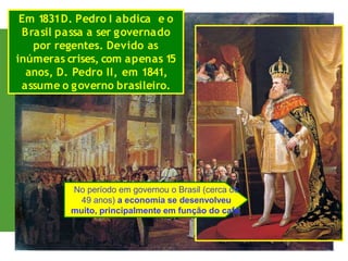 Em 1831D. Pedro I abdica e o
Brasil passa a ser governado
por regentes. Devido as
inúmeras crises, com apenas 15
anos, D. Pedro II, em 1841,
assume o governo brasileiro.
No período em governou o Brasil (cerca de
49 anos) a economia se desenvolveu
muito, principalmente em função do café.
 