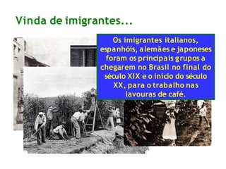 Vinda de imigrantes...
Os imigrantes italianos,
espanhóis, alemães e japoneses
foram os principais grupos a
chegarem no Brasil no final do
século XIX e o início do século
XX, para o trabalho nas
lavouras de café.
 