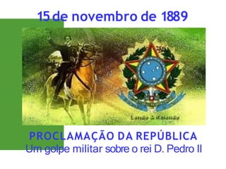 PROCLAMAÇÃO DA REPÚBLICA
Um golpe militar sobre o rei D. Pedro II
15de novembro de 1889
 