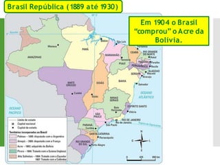 Em 1904 o Brasil
“comprou” o Acre da
Bolívia.
Brasil República (1889 até 1
930)
 
