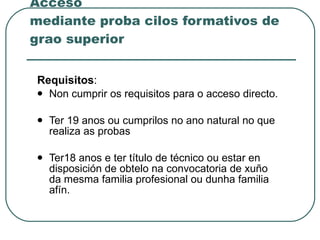 Acceso mediante proba cilos formativos de grao superior Requisitos : Non cumprir os requisitos para o acceso directo. Ter 19 anos ou cumprilos no ano natural no que realiza as probas Ter18 anos e ter título de técnico ou estar en disposición de obtelo na convocatoria de xuño da mesma familia profesional ou dunha familia afín. 